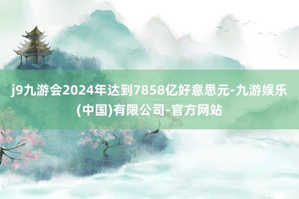 j9九游会2024年达到7858亿好意思元-九游娱乐(中国)有限公司-官方网站