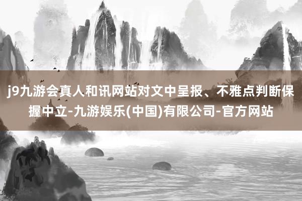 j9九游会真人和讯网站对文中呈报、不雅点判断保握中立-九游娱乐(中国)有限公司-官方网站
