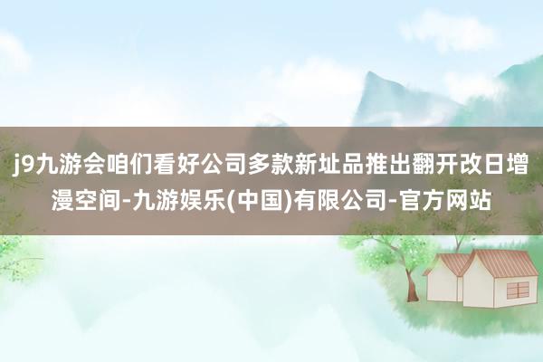 j9九游会咱们看好公司多款新址品推出翻开改日增漫空间-九游娱乐(中国)有限公司-官方网站