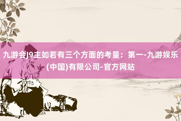 九游会J9主如若有三个方面的考量：第一-九游娱乐(中国)有限公司-官方网站
