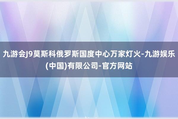 九游会J9莫斯科俄罗斯国度中心万家灯火-九游娱乐(中国)有限公司-官方网站