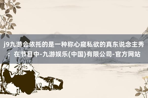 j9九游会依托的是一种称心窥私欲的真东说念主秀：在节目中-九游娱乐(中国)有限公司-官方网站