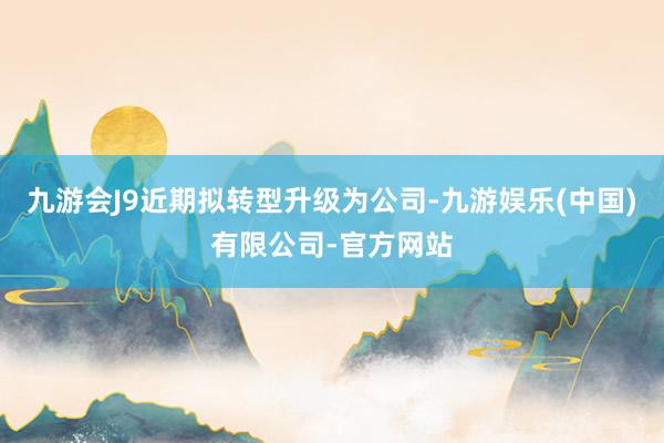 九游会J9近期拟转型升级为公司-九游娱乐(中国)有限公司-官方网站