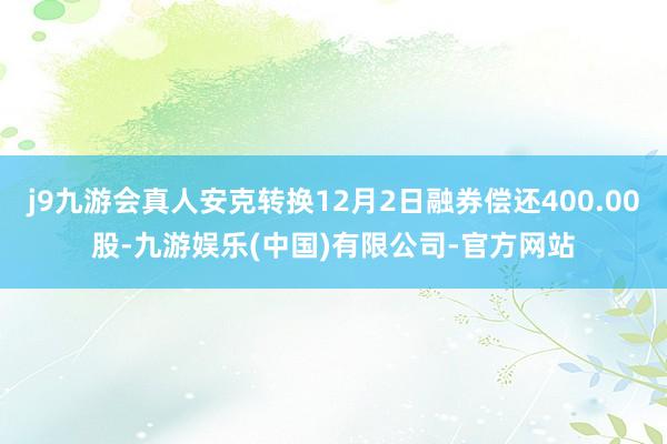 j9九游会真人安克转换12月2日融券偿还400.00股-九游娱乐(中国)有限公司-官方网站