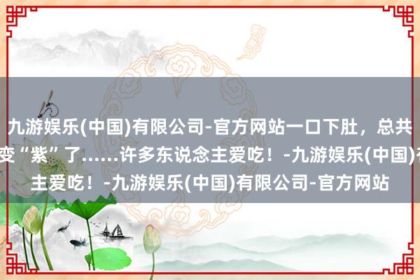 九游娱乐(中国)有限公司-官方网站一口下肚，总共这个词东说念主齐变“紫”了......许多东说念主爱吃！-九游娱乐(中国)有限公司-官方网站