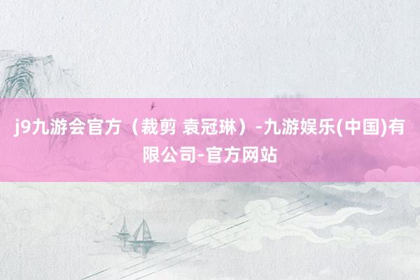 j9九游会官方（裁剪 袁冠琳）-九游娱乐(中国)有限公司-官方网站