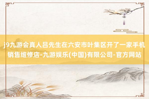 j9九游会真人吕先生在六安市叶集区开了一家手机销售维修店-九游娱乐(中国)有限公司-官方网站