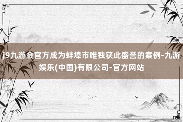 j9九游会官方成为蚌埠市唯独获此盛誉的案例-九游娱乐(中国)有限公司-官方网站