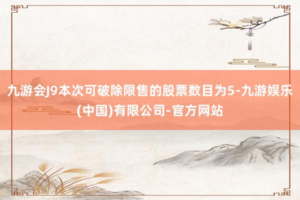 九游会J9本次可破除限售的股票数目为5-九游娱乐(中国)有限公司-官方网站