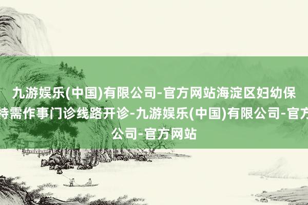 九游娱乐(中国)有限公司-官方网站海淀区妇幼保健院特需作事门诊线路开诊-九游娱乐(中国)有限公司-官方网站