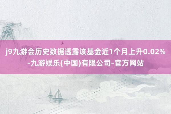 j9九游会历史数据透露该基金近1个月上升0.02%-九游娱乐(中国)有限公司-官方网站