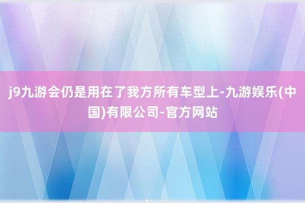 j9九游会仍是用在了我方所有车型上-九游娱乐(中国)有限公司-官方网站