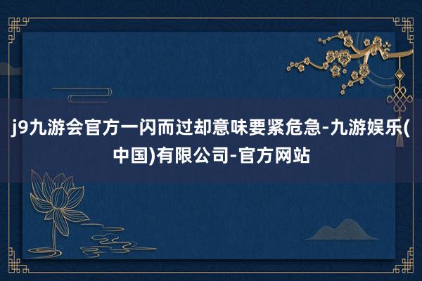 j9九游会官方一闪而过却意味要紧危急-九游娱乐(中国)有限公司-官方网站