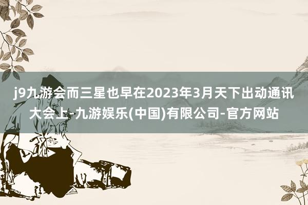 j9九游会而三星也早在2023年3月天下出动通讯大会上-九游娱乐(中国)有限公司-官方网站