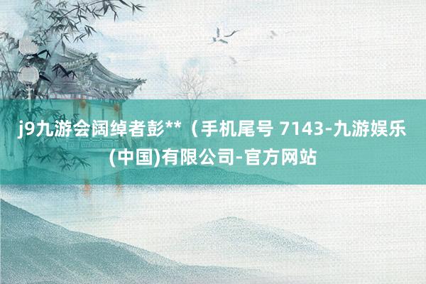 j9九游会阔绰者彭**（手机尾号 7143-九游娱乐(中国)有限公司-官方网站