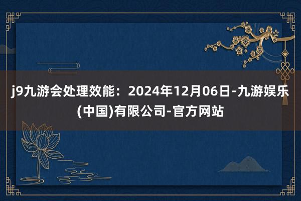 j9九游会处理效能：2024年12月06日-九游娱乐(中国)有限公司-官方网站