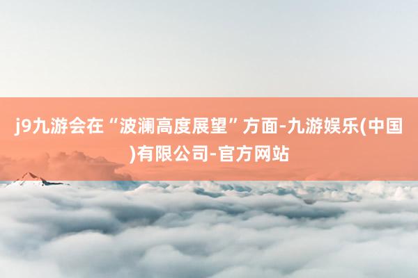 j9九游会在“波澜高度展望”方面-九游娱乐(中国)有限公司-官方网站