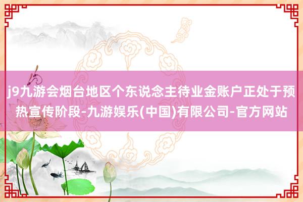 j9九游会烟台地区个东说念主待业金账户正处于预热宣传阶段-九游娱乐(中国)有限公司-官方网站