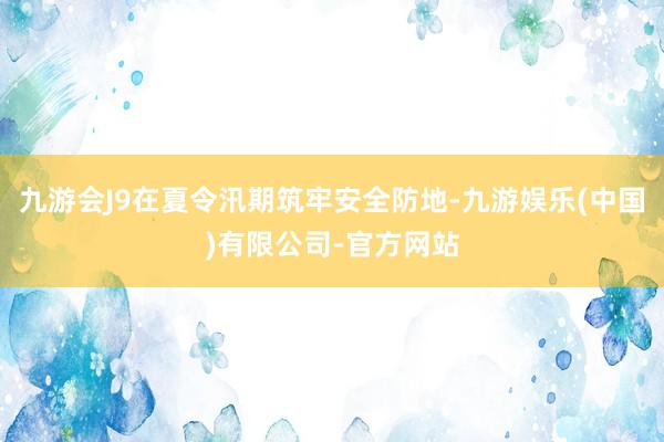 九游会J9在夏令汛期筑牢安全防地-九游娱乐(中国)有限公司-官方网站
