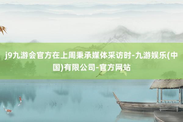 j9九游会官方在上周秉承媒体采访时-九游娱乐(中国)有限公司-官方网站