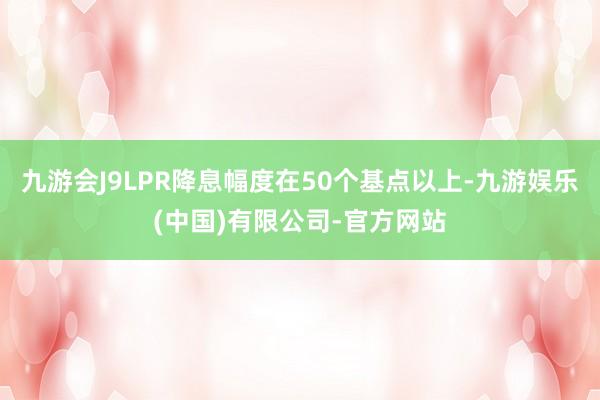 九游会J9LPR降息幅度在50个基点以上-九游娱乐(中国)有限公司-官方网站