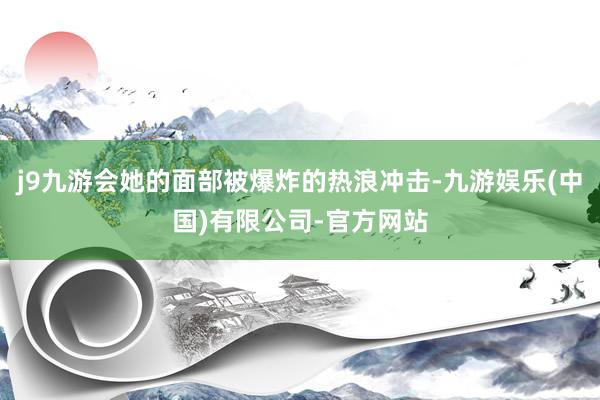 j9九游会她的面部被爆炸的热浪冲击-九游娱乐(中国)有限公司-官方网站