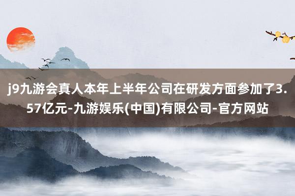 j9九游会真人本年上半年公司在研发方面参加了3.57亿元-九游娱乐(中国)有限公司-官方网站