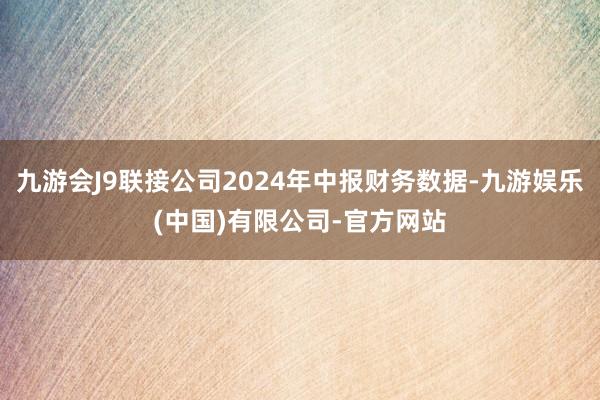 九游会J9联接公司2024年中报财务数据-九游娱乐(中国)有限公司-官方网站