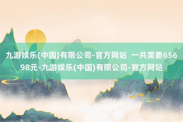 九游娱乐(中国)有限公司-官方网站  一共需要65698元-九游娱乐(中国)有限公司-官方网站