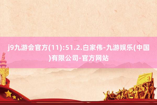 j9九游会官方(11):51.2.白家伟-九游娱乐(中国)有限公司-官方网站