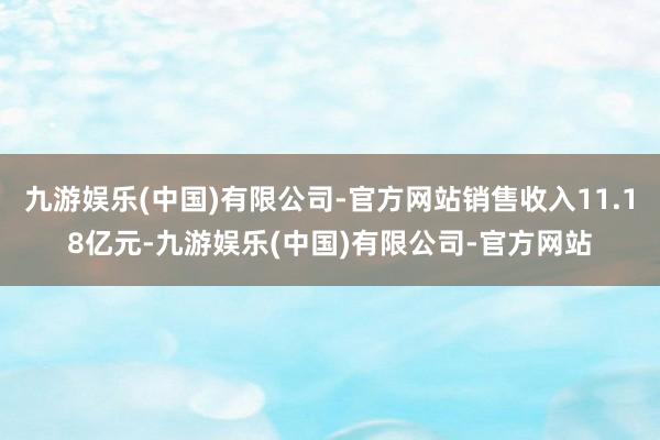 九游娱乐(中国)有限公司-官方网站销售收入11.18亿元-九游娱乐(中国)有限公司-官方网站