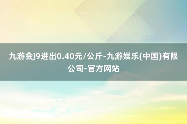 九游会J9进出0.40元/公斤-九游娱乐(中国)有限公司-官方网站