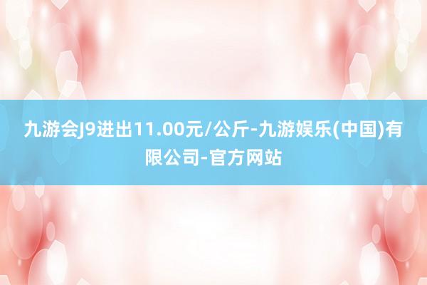 九游会J9进出11.00元/公斤-九游娱乐(中国)有限公司-官方网站