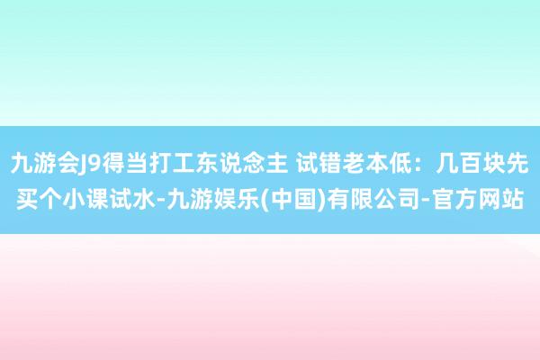 九游会J9得当打工东说念主 试错老本低：几百块先买个小课试水-九游娱乐(中国)有限公司-官方网站
