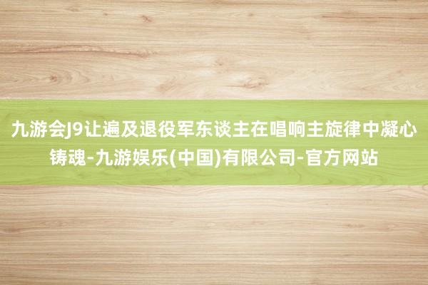 九游会J9让遍及退役军东谈主在唱响主旋律中凝心铸魂-九游娱乐(中国)有限公司-官方网站