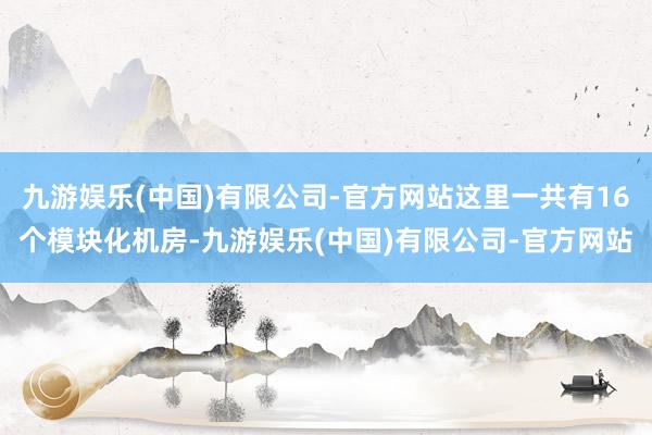 九游娱乐(中国)有限公司-官方网站这里一共有16个模块化机房-九游娱乐(中国)有限公司-官方网站