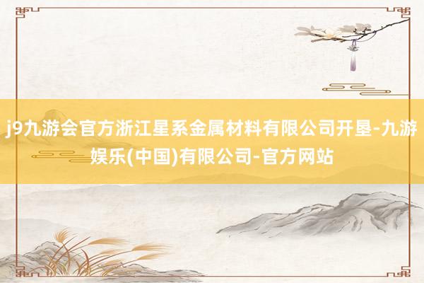 j9九游会官方浙江星系金属材料有限公司开垦-九游娱乐(中国)有限公司-官方网站