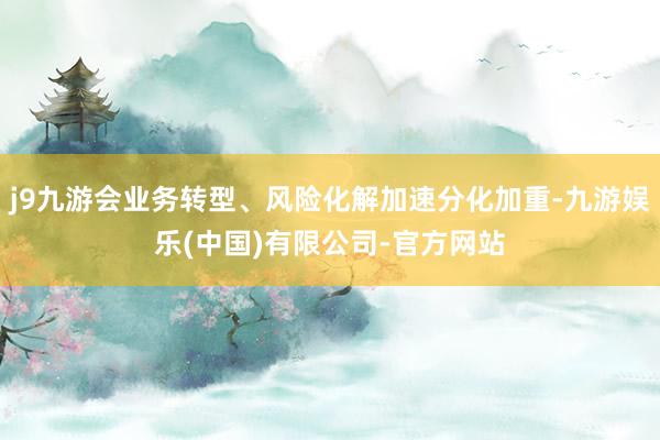 j9九游会业务转型、风险化解加速分化加重-九游娱乐(中国)有限公司-官方网站