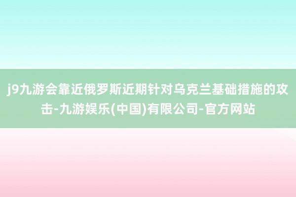 j9九游会靠近俄罗斯近期针对乌克兰基础措施的攻击-九游娱乐(中国)有限公司-官方网站