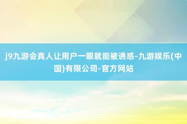 j9九游会真人让用户一眼就能被诱惑-九游娱乐(中国)有限公司-官方网站