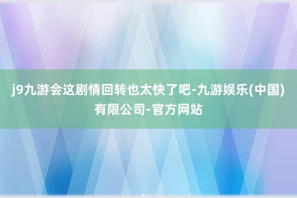 j9九游会这剧情回转也太快了吧-九游娱乐(中国)有限公司-官方网站