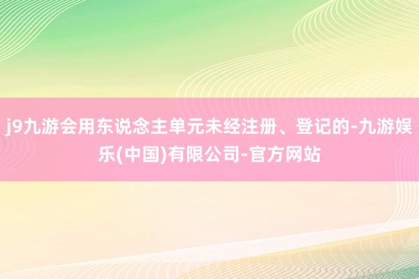 j9九游会用东说念主单元未经注册、登记的-九游娱乐(中国)有限公司-官方网站