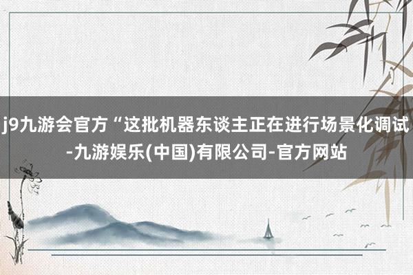j9九游会官方“这批机器东谈主正在进行场景化调试-九游娱乐(中国)有限公司-官方网站