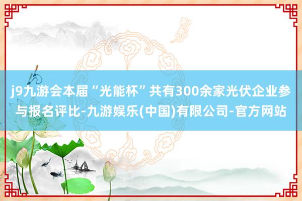 j9九游会本届“光能杯”共有300余家光伏企业参与报名评比-九游娱乐(中国)有限公司-官方网站