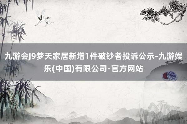 九游会J9梦天家居新增1件破钞者投诉公示-九游娱乐(中国)有限公司-官方网站