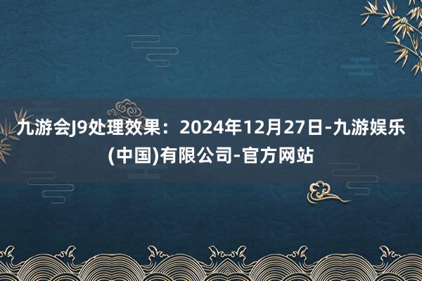 九游会J9处理效果：2024年12月27日-九游娱乐(中国)有限公司-官方网站