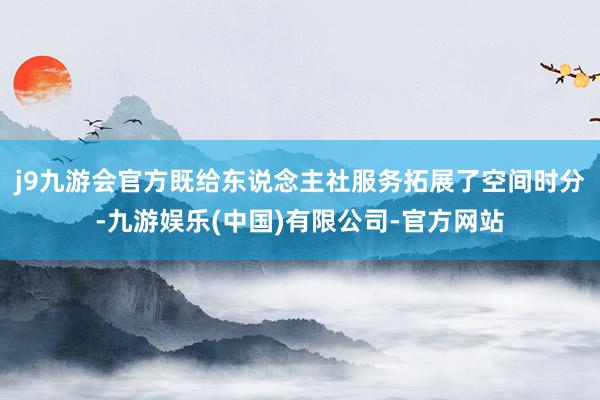 j9九游会官方既给东说念主社服务拓展了空间时分-九游娱乐(中国)有限公司-官方网站