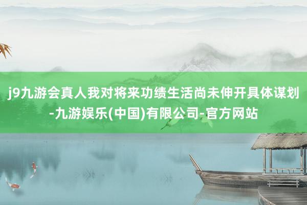j9九游会真人我对将来功绩生活尚未伸开具体谋划-九游娱乐(中国)有限公司-官方网站