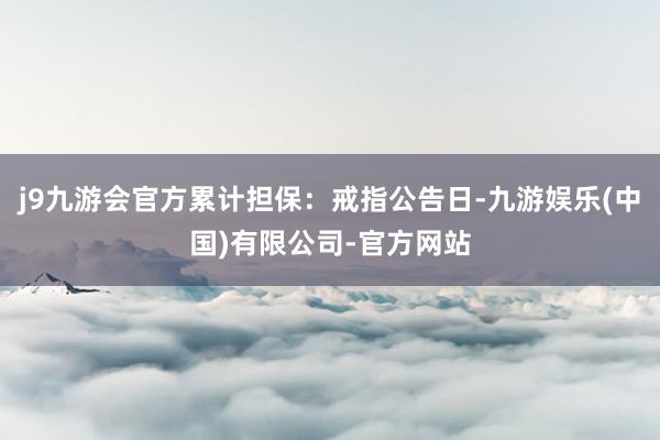 j9九游会官方累计担保：戒指公告日-九游娱乐(中国)有限公司-官方网站