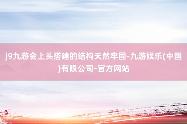 j9九游会上头搭建的结构天然牢固-九游娱乐(中国)有限公司-官方网站